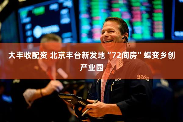 大丰收配资 北京丰台新发地“72间房”蝶变乡创产业园