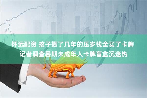 怀远配资 孩子攒了几年的压岁钱全买了卡牌 记者调查暑期未成年人卡牌盲盒沉迷热