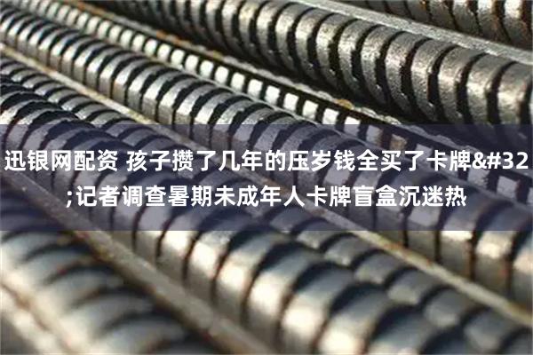 迅银网配资 孩子攒了几年的压岁钱全买了卡牌&#32;记者调查暑期未成年人卡牌盲盒沉迷热