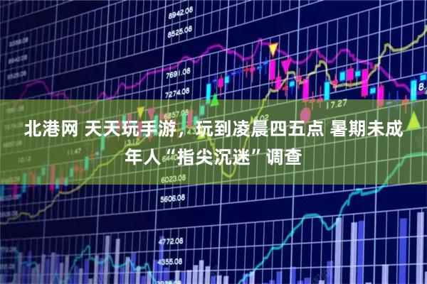 北港网 天天玩手游，玩到凌晨四五点&#32;暑期未成年人“指尖沉迷”调查
