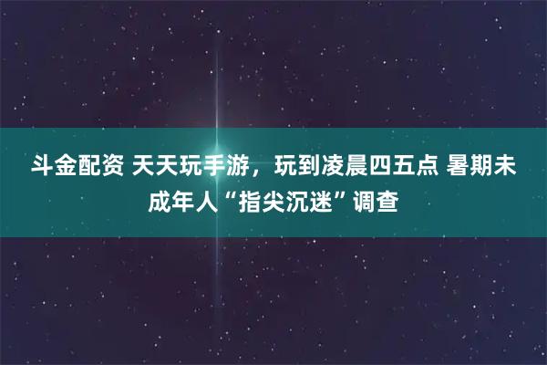 斗金配资 天天玩手游，玩到凌晨四五点&#32;暑期未成年人“指尖沉迷”调查
