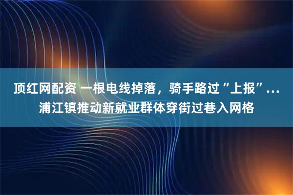 顶红网配资 一根电线掉落，骑手路过“上报”…浦江镇推动新就业群体穿街过巷入网格
