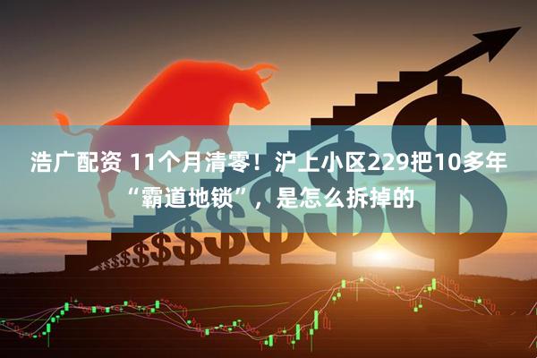 浩广配资 11个月清零！沪上小区229把10多年“霸道地锁”，是怎么拆掉的