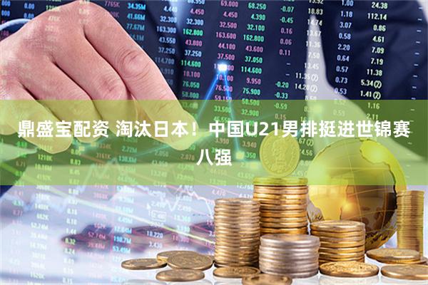 鼎盛宝配资 淘汰日本！中国U21男排挺进世锦赛八强