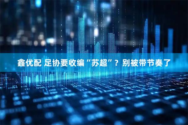 鑫优配 足协要收编“苏超”？别被带节奏了