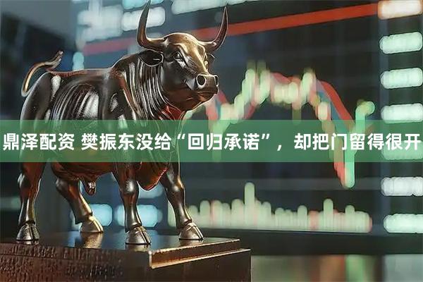 鼎泽配资 樊振东没给“回归承诺”，却把门留得很开