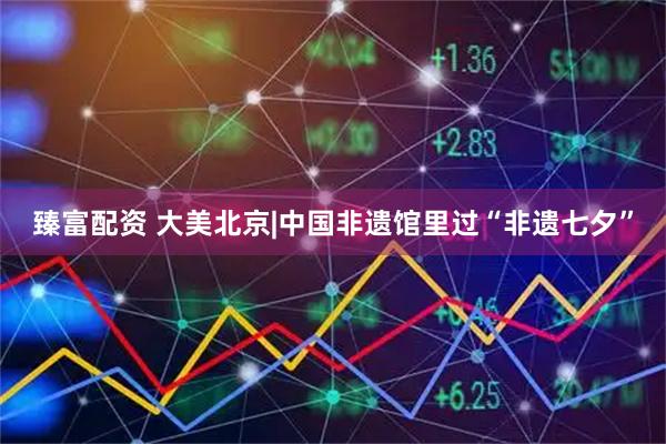 臻富配资 大美北京|中国非遗馆里过“非遗七夕”