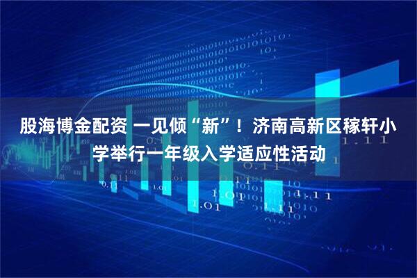股海博金配资 一见倾“新”！济南高新区稼轩小学举行一年级入学适应性活动