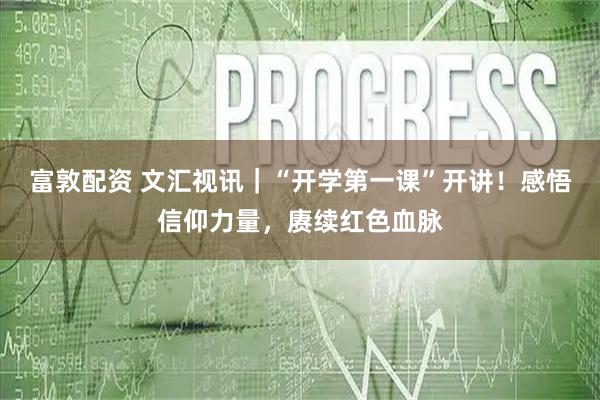 富敦配资 文汇视讯｜“开学第一课”开讲！感悟信仰力量，赓续红色血脉