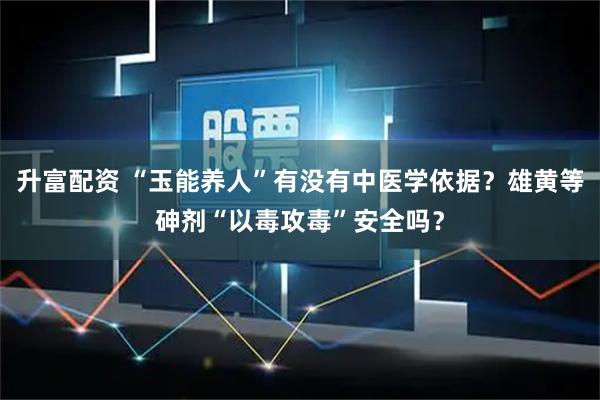 升富配资 “玉能养人”有没有中医学依据？雄黄等砷剂“以毒攻毒”安全吗？