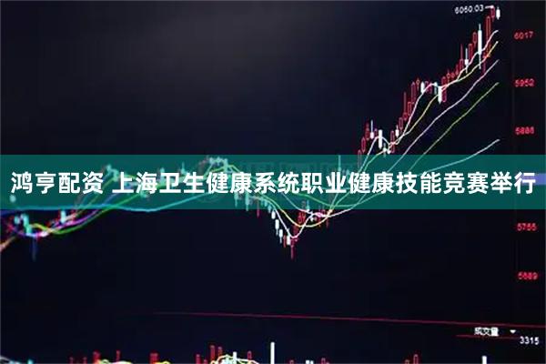 鸿亨配资 上海卫生健康系统职业健康技能竞赛举行
