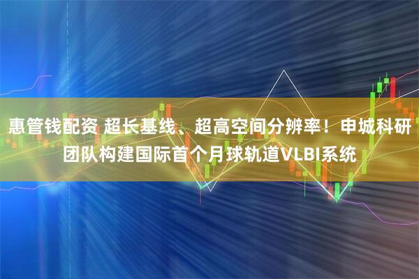 惠管钱配资 超长基线、超高空间分辨率！申城科研团队构建国际首个月球轨道VLBI系统