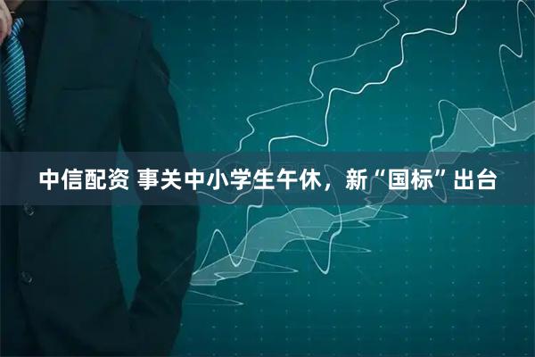 中信配资 事关中小学生午休，新“国标”出台