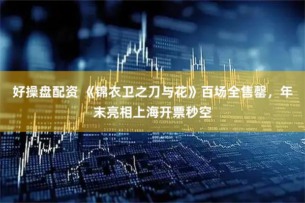 好操盘配资 《锦衣卫之刀与花》百场全售罄，年末亮相上海开票秒空