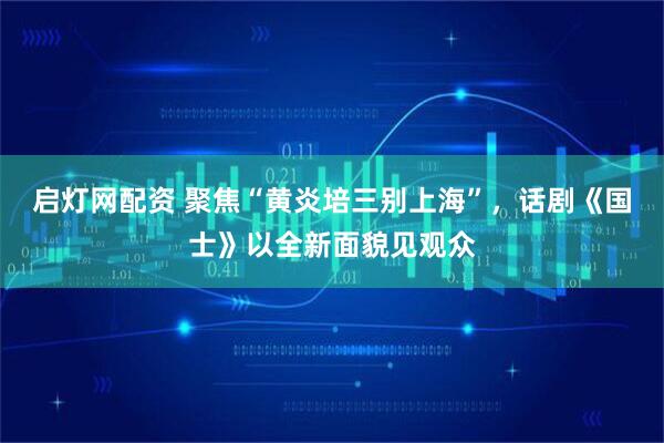 启灯网配资 聚焦“黄炎培三别上海”，话剧《国士》以全新面貌见观众
