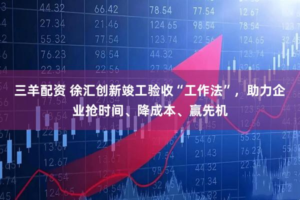 三羊配资 徐汇创新竣工验收“工作法”，助力企业抢时间、降成本、赢先机