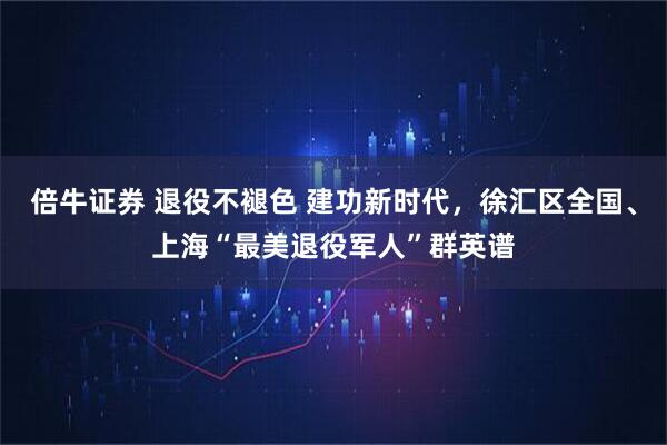倍牛证券 退役不褪色 建功新时代，徐汇区全国、上海“最美退役军人”群英谱