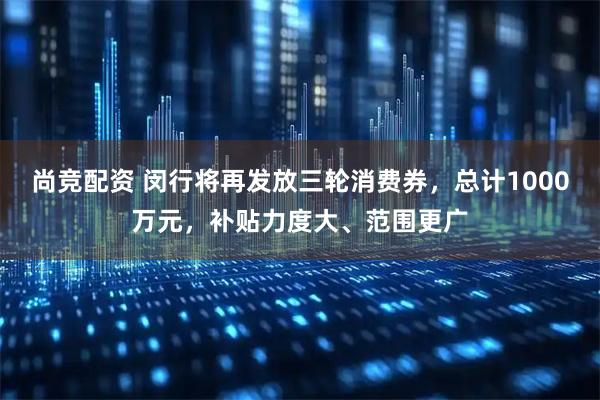 尚竞配资 闵行将再发放三轮消费券，总计1000万元，补贴力度大、范围更广