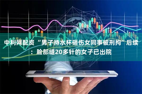 中利网配资 “男子持水杯砸伤女同事被刑拘”后续：脸部缝20多针的女子已出院