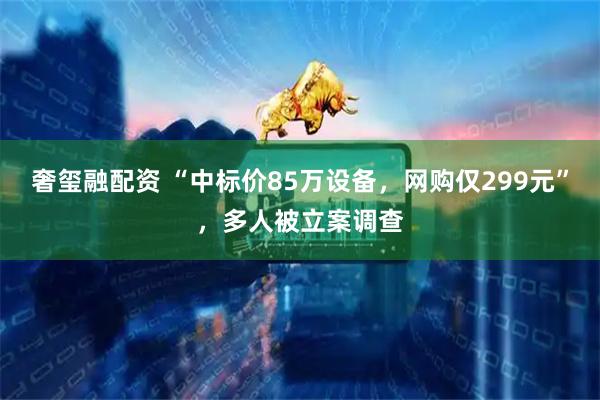 奢玺融配资 “中标价85万设备，网购仅299元”，多人被立案调查