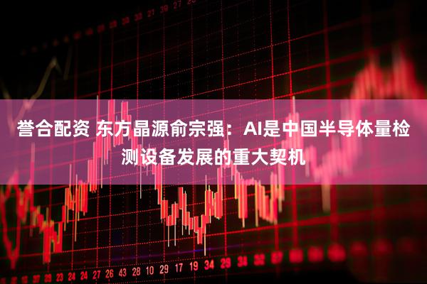 誉合配资 东方晶源俞宗强：AI是中国半导体量检测设备发展的重大契机