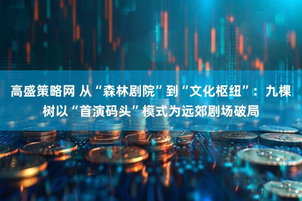 高盛策略网 从“森林剧院”到“文化枢纽”：九棵树以“首演码头”模式为远郊剧场破局