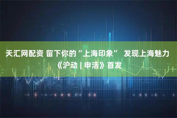 天汇网配资 留下你的“上海印象”  发现上海魅力 《沪动 | 申活》首发