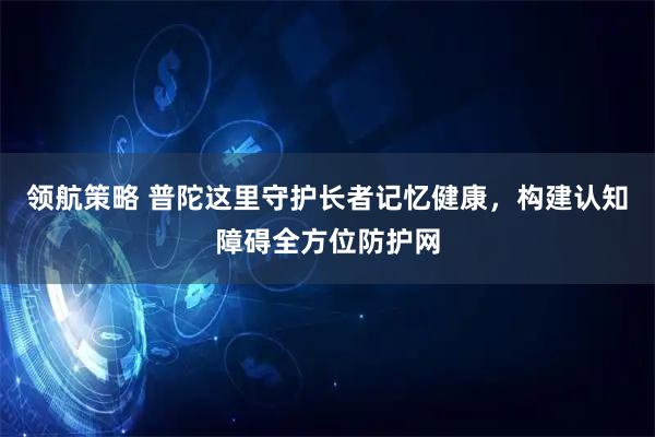 领航策略 普陀这里守护长者记忆健康，构建认知障碍全方位防护网