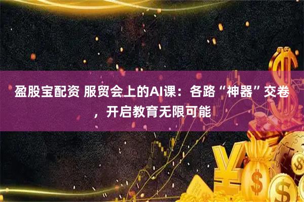 盈股宝配资 服贸会上的AI课：各路“神器”交卷，开启教育无限可能