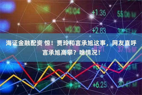 海证金融配资 惊！贾玲和言承旭这事，网友直呼言承旭高攀？啥情况！