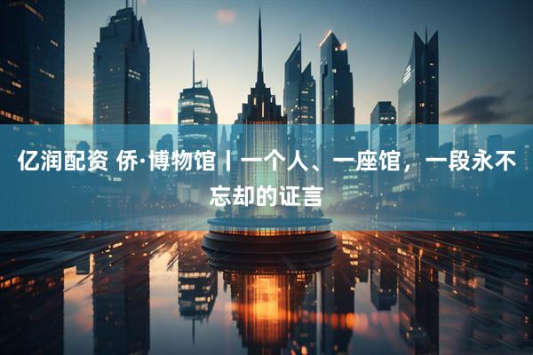 亿润配资 侨·博物馆丨一个人、一座馆，一段永不忘却的证言
