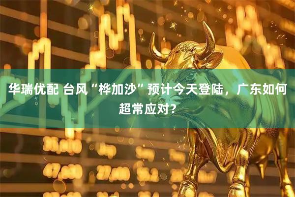 华瑞优配 台风“桦加沙”预计今天登陆，广东如何超常应对？