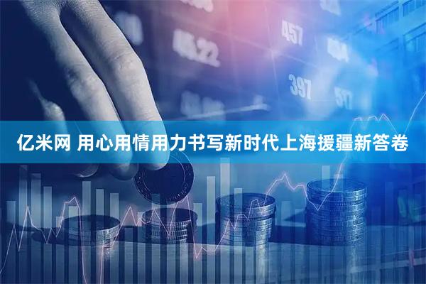 亿米网 用心用情用力书写新时代上海援疆新答卷