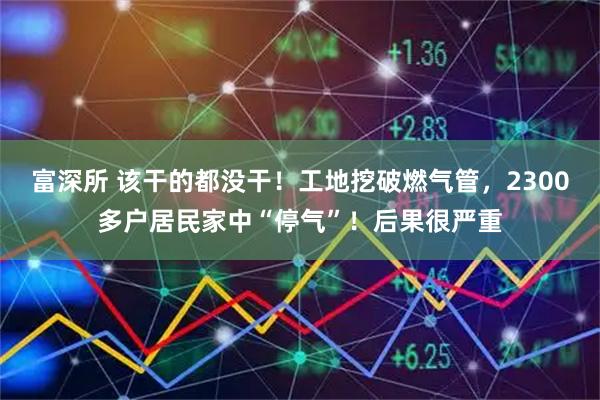 富深所 该干的都没干！工地挖破燃气管，2300多户居民家中“停气”！后果很严重