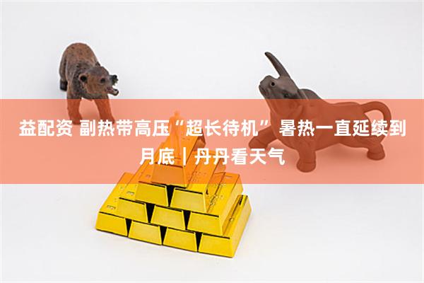 益配资 副热带高压“超长待机” 暑热一直延续到月底｜丹丹看天气