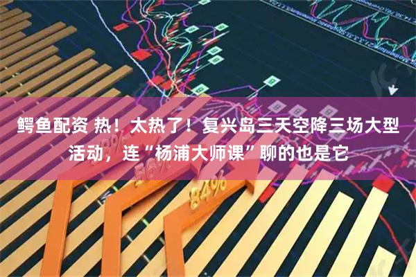 鳄鱼配资 热！太热了！复兴岛三天空降三场大型活动，连“杨浦大师课”聊的也是它