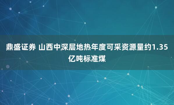 鼎盛证券 山西中深层地热年度可采资源量约1.35亿吨标准煤