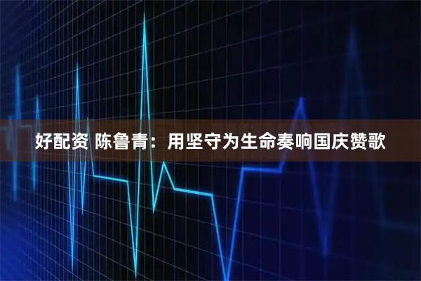 好配资 陈鲁青：用坚守为生命奏响国庆赞歌