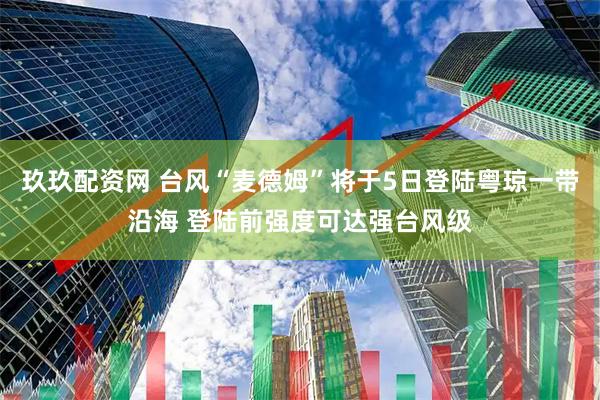 玖玖配资网 台风“麦德姆”将于5日登陆粤琼一带沿海 登陆前强度可达强台风级