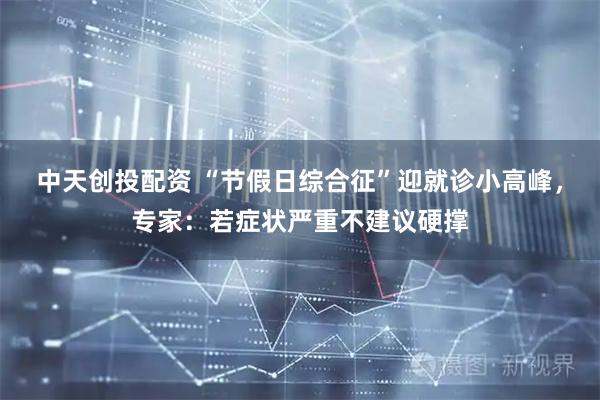 中天创投配资 “节假日综合征”迎就诊小高峰，专家：若症状严重不建议硬撑