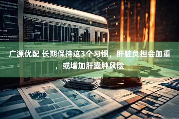 广源优配 长期保持这3个习惯，肝脏负担会加重，或增加肝囊肿风险