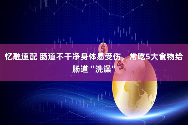 忆融速配 肠道不干净身体易受伤，常吃5大食物给肠道“洗澡”