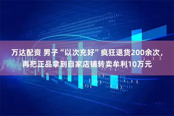 万达配资 男子“以次充好”疯狂退货200余次，再把正品拿到自家店铺转卖牟利10万元