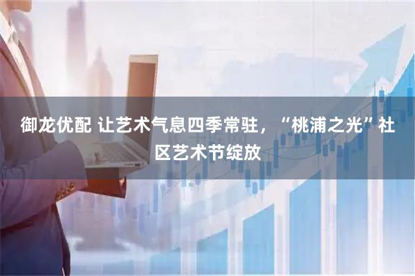 御龙优配 让艺术气息四季常驻，“桃浦之光”社区艺术节绽放