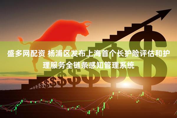 盛多网配资 杨浦区发布上海首个长护险评估和护理服务全链条感知管理系统