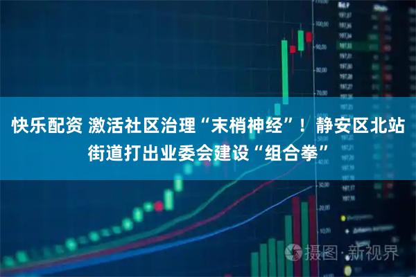 快乐配资 激活社区治理“末梢神经”！静安区北站街道打出业委会建设“组合拳”