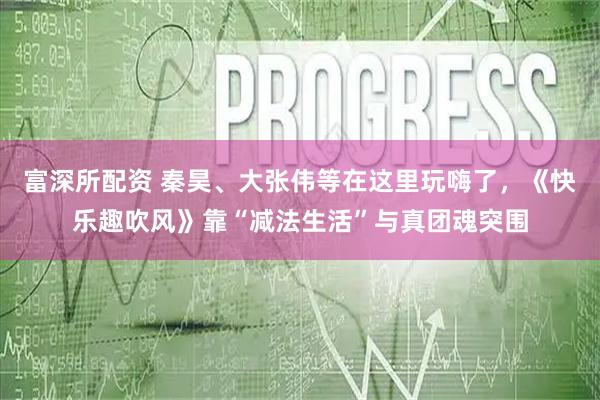 富深所配资 秦昊、大张伟等在这里玩嗨了，《快乐趣吹风》靠“减法生活”与真团魂突围