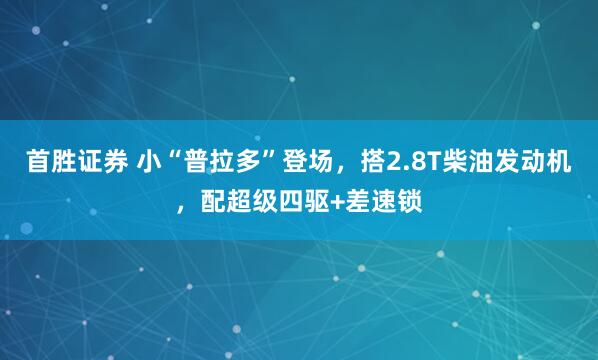 首胜证券 小“普拉多”登场，搭2.8T柴油发动机，配超级四驱+差速锁