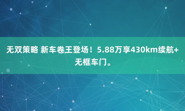 无双策略 新车卷王登场！5.88万享430km续航+无框车门。