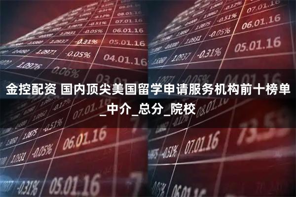 金控配资 国内顶尖美国留学申请服务机构前十榜单_中介_总分_院校